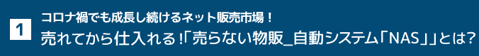 1. コロナ禍でも成長し続けるネット販売市場！売れてから仕入れる！「売らない物販_自動システム「NAS」」とは？