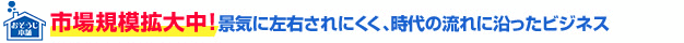 市場規模拡大中!景気に左右されにくく、時代の流れに沿ったビジネス