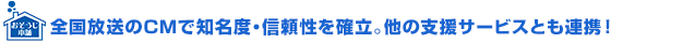 全国放送のCMで知名度・信頼性を確立。他の支援サービスとも連携！