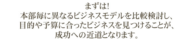 まずは！本部毎に異なるビジネスモデルを比較検討し、目的や予算に合ったビジネスを見つけることが、成功への近道となります。