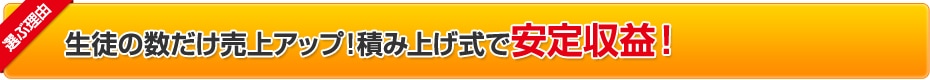 選ぶ理由:生徒の数だけ売上アップ！積み上げ式で安定収益！