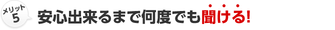 メリット5 安心出来るまで何度でも聞ける！