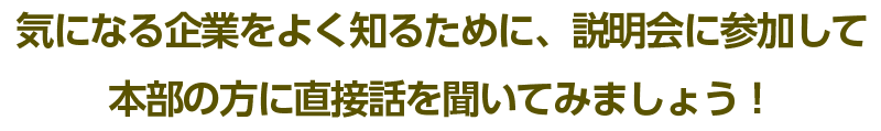 気になる企業をよく知るために、説明会に参加して 本部の方に直接話を聞いてみましょう！