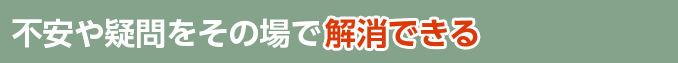 不安や疑問をその場で解消できる