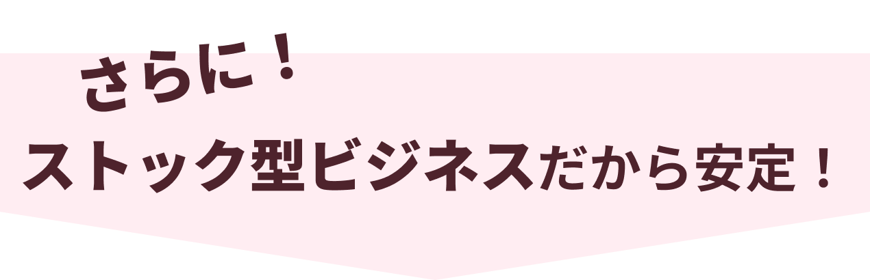 さらに！ストック型ビジネスだから安定！