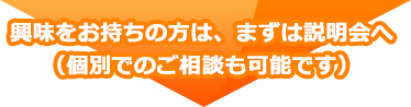 興味をお持ちの方は、まずは説明会へ (個別でのご相談も可能です)