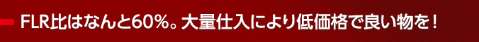 FLR比はなんと60％。大量仕入により低価格で良い物を！