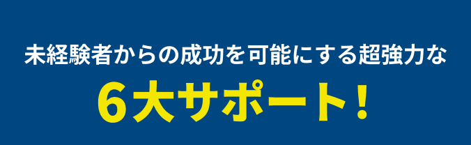 未経験者からの成功を可能にする超強力な6大サポート！