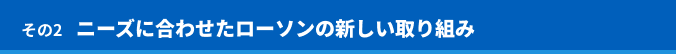 その2 ニーズに合わせたローソンの新しい取り組み
