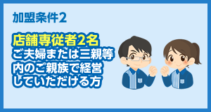 加盟条件2 店舗専従者2名 ご夫婦または三親等内のご親族で経営していただける方