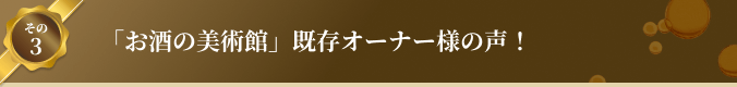 その3 「お酒の美術館」既存オーナー様の声！