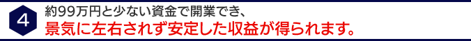 4 約９８万円と少ない資金で開業でき、景気に左右されず安定し収益が得られます