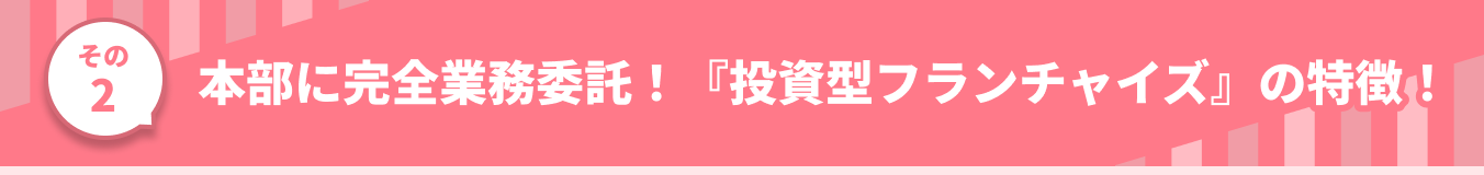 その2 本部に完全業務委託！『投資型フランチャイズ』の特徴！