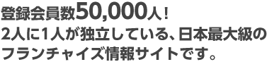 登録会員数50,000人！2人に1人が独立している、日本最大級のフランチャイズ情報サイトです。