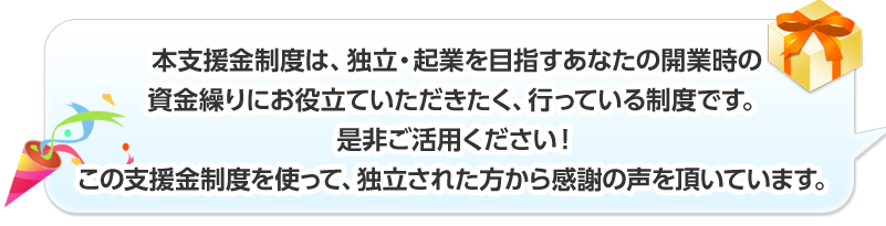 本支援金制度は、独立・起業を目指すあなたの開業時の資金繰りにお役立ていただきたく、行っている制度です。是非ご活用ください！ この支援金制度を使って、独立された方から感謝の声を頂いています。